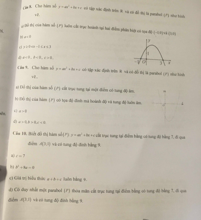 Cho hàm số y=ax^2+bx+c có tập xác định trên R và có đồ thị là parabol (P) như hình
3 
Đồ thị của hàm số (P) luôn cất trục hoành tại hai điểm phân biệt có tọa độ (-1,0) và (3,0)
5.
b) a<0</tex>
c) y≥ 0 -1≤ x≤ 3
d) a<0</tex>, b<0</tex>, c>0. 
Câu 9. Cho hàm số y=ax^2+bx+c có tập xác định trên R và có đồ thị là parabol (P) như hình
vê.,
a) Đồ thị của hàm số (P) cắt trục tung tại một điểm có tung độ âm. 
b) Đồ thị của hàm (P) có tọa độ đinh mà hoành độ và tung độ luôn âm.
c)
ên. a>0
d) a>0, b>0, c<0</tex>. 
Câu 10. Biết đồ thị hàm shat o(P) : y=ax^2+bx+c cất trục tung tại điểm bằng có tung độ bằng 7, đi qua
điểm A(3;1) và có tung độ đinh bằng 9.
a) c=7
b) b^2+8a=0
c) Giá trị biều thức a+b+c luôn bằng 9.
d) Có duy nhất một parabol (P) thỏa mãn cắt trục tung tại điểm bằng có tung độ bằng 7, đi qua
điềm A(3;1) và có tung độ đinh bằng 9.