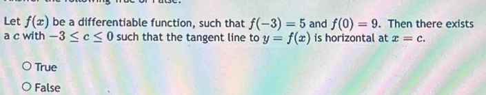 Let f(x) be a differentiable function, such that f(-3)=5 and f(0)=9. Then there exists
a c with -3≤ c≤ 0 such that the tangent line to y=f(x) is horizontal at x=c.
True
False