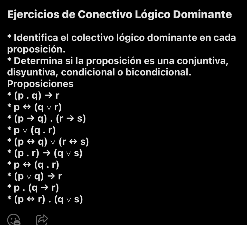 Ejercicios de Conectivo Lógico Dominante 
* Identifica el colectivo lógico dominante en cada 
proposición. 
* Determina si la proposición es una conjuntiva, 
disyuntiva, condicional o bicondicional. 
Proposiciones 
* (4,4) (p.q)to r
* prightarrow (qvee r)
* (pto q).(rto s)
* pvee (q.r)
* (prightarrow q)vee (rrightarrow s)
* (p.r)to (qvee s)
* = prightarrow (q.r)
3 (pvee q)to r.. p· (qto r)
* (prightarrow r).(qvee s)