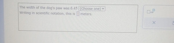 The width of the dog's paw was 6.45 (Choose one) 
Writing in scientific notation, this is □ meters.
□ * 10^(□)
×