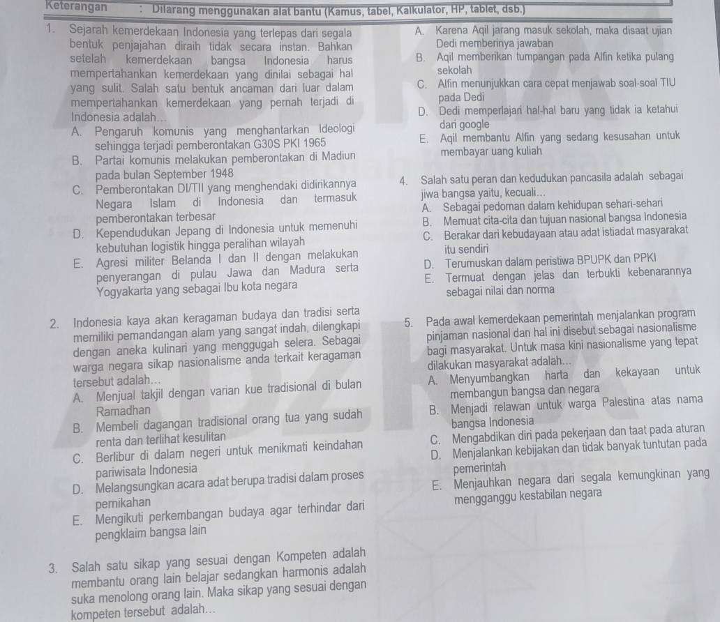 Keterangan : Dilarang menggunakan alat bantu (Kamus, tabel, Kalkulator, HP , tablet, dsb.
1. Sejarah kemerdekaan Indonesia yang terlepas dari segala A. Karena Aqil jarang masuk sekolah, maka disaat ujian
bentuk penjajahan diraih tidak secara instan. Bahkan Dedi memberinya jawaban
setelah kemerdekaan bangsa Indonesia harus B. Aqil memberikan tumpangan pada Alfin ketika pulang
mempertahankan kemerdekaan yang dinilai sebagai hal sekolah
yang sulit. Salah satu bentuk ancaman dari luar dalam C. Alfin menunjukkan cara cepat menjawab soal-soal TIU
mempertahankan kemerdekaan yang pernah terjadi di pada Dedi
Indonesia adalah... D. Dedi memperlajari hal-hal baru yang tidak ia ketahui
A. Pengaruh komunis yang menghantarkan Ideologi dari google
sehingga terjadi pemberontakan G30S PKI 1965 E. Aqil membantu Alfin yang sedang kesusahan untuk
B. Partai komunis melakukan pemberontakan di Madiun membayar uang kuliah
pada bulan September 1948
C. Pemberontakan DI/TII yang menghendaki didirikannya 4. Salah satu peran dan kedudukan pancasila adalah sebagai
Negara Islam di Indonesia dan termasuk jiwa bangsa yaitu, kecuali...
pemberontakan terbesar A. Sebagai pedoman dalam kehidupan sehari-sehari
D. Kependudukan Jepang di Indonesia untuk memenuhi B. Memuat cita-cita dan tujuan nasional bangsa Indonesia
kebutuhan logistik hingga peralihan wilayah C. Berakar dari kebudayaan atau adat istiadat masyarakat
E. Agresi militer Belanda I dan II dengan melakukan itu sendiri
penyerangan di pulau Jawa dan Madura serta D. Terumuskan dalam peristiwa BPUPK dan PPKI
Yogyakarta yang sebagai Ibu kota negara E. Termuat dengan jelas dan terbukti kebenarannya
sebagai nilai dan norma
2. Indonesia kaya akan keragaman budaya dan tradisi serta
memiliki pemandangan alam yang sangat indah, dilengkapi 5. Pada awal kemerdekaan pemerintah menjalankan program
dengan aneka kulinari yang menggugah selera. Sebagai pinjaman nasional dan hal ini disebut sebagai nasionalisme
warga negara sikap nasionalisme anda terkait keragaman bagi masyarakat. Untuk masa kini nasionalisme yang tepat
tersebut adalah... dilakukan masyarakat adalah...
A. Menjual takjil dengan varian kue tradisional di bulan A. Menyumbangkan harta dan kekayaan untuk
Ramadhan membangun bangsa dan negara
B. Membeli dagangan tradisional orang tua yang sudah B. Menjadi relawan untuk warga Palestina atas nama
renta dan terlihat kesulitan bangsa Indonesia
C. Berlibur di dalam negeri untuk menikmati keindahan C. Mengabdikan diri pada pekerjaan dan taat pada aturan
pariwisata Indonesia D. Menjalankan kebijakan dan tidak banyak tuntutan pada
pemerintah
D. Melangsungkan acara adat berupa tradisi dalam proses E. Menjauhkan negara dari segala kemungkinan yang
pernikahan
E. Mengikuti perkembangan budaya agar terhindar dari mengganggu kestabilan negara
pengklaim bangsa lain
3. Salah satu sikap yang sesuai dengan Kompeten adalah
membantu orang lain belajar sedangkan harmonis adalah
suka menolong orang lain. Maka sikap yang sesuai dengan
kompeten tersebut adalah..