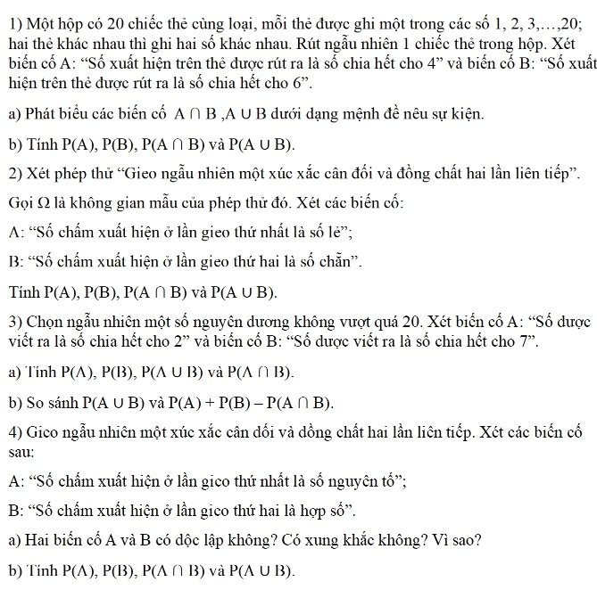 Một hộp có 20 chiếc thẻ cùng loại, mỗi thẻ được ghi một trong các số 1, 2, 3,…,20;
hai thẻ khác nhau thì ghi hai số khác nhau. Rút ngẫu nhiên 1 chiếc thẻ trong hộp. Xét
biến cố A: “Số xuất hiện trên thẻ được rút ra là số chia hết cho 4” và biến cố B: “Số xuất
hiện trên thẻ được rút ra là số chia hết cho 6”.
a) Phát biểu các biến cố A∩ B,A∪ B dưới dạng mệnh đề nêu sự kiện.
b) Tính P(A),P(B),P(A∩ B) và P(A∪ B).
2) Xét phép thử “Gieo ngẫu nhiên một xúc xắc cân đối và đồng chất hai lần liên tiếp”.
Gọi Ω là không gian mẫu của phép thử đó. Xét các biến cố:
A: “Số chấm xuất hiện ở lần gieo thứ nhất là số lẻ”;
B: “Số chấm xuất hiện ở lần gieo thứ hai là số chẵn”.
Tính P(A),P(B),P(A∩ B) và P(A∪ B).
3) Chọn ngẫu nhiên một số nguyên dương không vượt quá 20. Xét biến cố A: “Số dược
viết ra là số chia hết cho 2'' và biển cố B: “Số dược viết ra là số chia hết cho 7”.
a) Tinh P(A),P(B),P(A∪ B) và P(A∩ B).
b) So sánh P(A∪ B) và P(A)+P(B)-P(A∩ B).
4) Gico ngẫu nhiên một xúc xắc cân dối và dồng chất hai lần liên tiếp. Xét các biến cố
sau:
A: “Số chấm xuất hiện ở lần gico thứ nhất là số nguyên tố”;
B: “Số chấm xuất hiện ở lần gico thứ hai là hợp số”.
a) Hai biển cố A và B có dộc lập không? Có xung khắc không? Vì sao?
b) Tính P(A),P(B),P(A∩ B) và P(A∪ B).