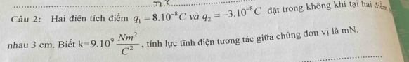 Hai điện tích điểm q_1=8.10^(-8)C và q_2=-3.10^(-8)C đặt trong không khí tại hai điểm 
nhau 3 cm. Biết k=9.10^9 Nm^2/C^2  , tính lực tĩnh điện tương tác giữa chúng đơn vị là mN.