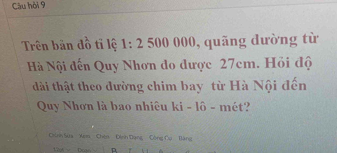 Câu hỏi 9 
Trên bản đồ tỉ lệ 1: 2 500 ( 000 , quãng đưòng từ 
Hà Nội đến Quy Nhơn đo được 27cm. Hỏi độ 
dài thật theo đường chim bay từ Hà Nội đến 
Quy Nhơn là bao nhiêu ki - lô - mét? 
Chính Sửa Xem Chèn Định Dạng Công Cụ Bảng
12pt ν Đoan R a