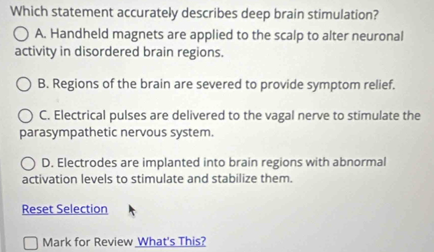 Which statement accurately describes deep brain stimulation?
A. Handheld magnets are applied to the scalp to alter neuronal
activity in disordered brain regions.
B. Regions of the brain are severed to provide symptom relief.
C. Electrical pulses are delivered to the vagal nerve to stimulate the
parasympathetic nervous system.
D. Electrodes are implanted into brain regions with abnormal
activation levels to stimulate and stabilize them.
Reset Selection
Mark for Review What's This?