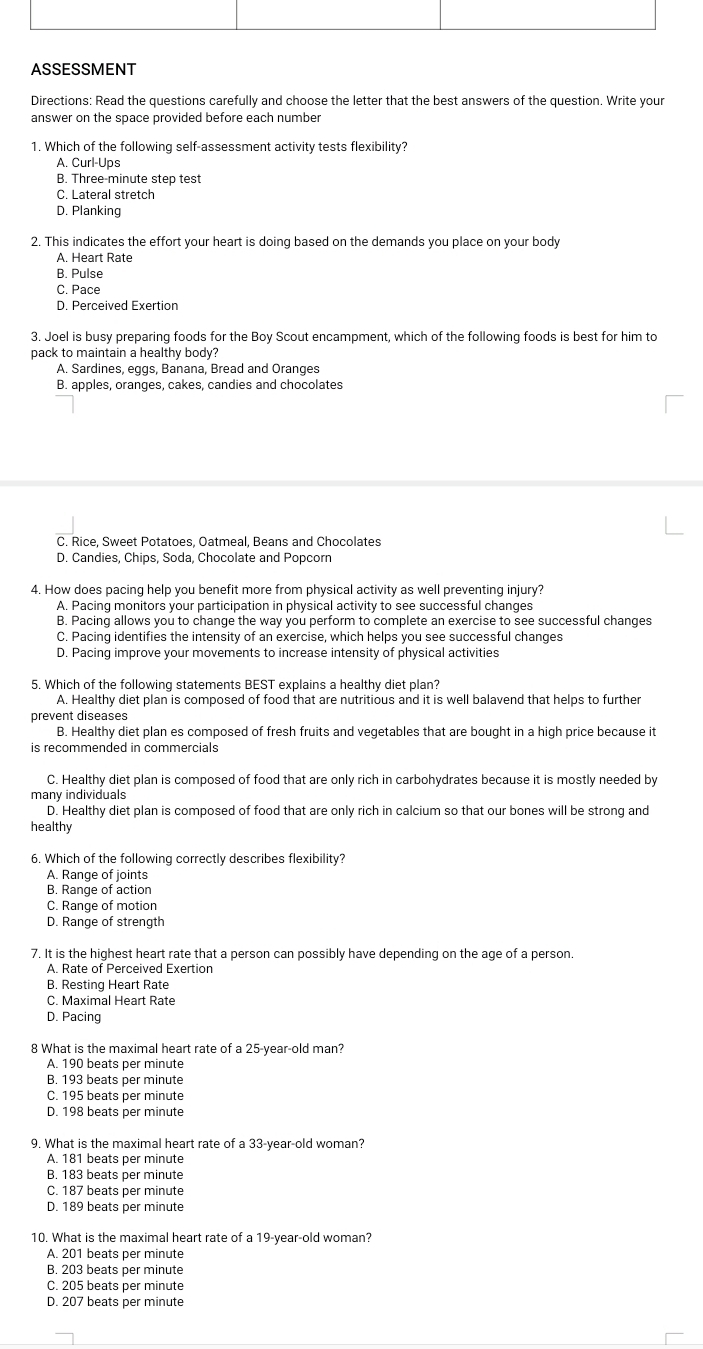 ASSESSMENT
Directions: Read the questions carefully and choose the letter that the best answers of the question. Write your
answer on the space provided before each number
1. Which of the following self-assessment activity tests flexibility?
A. Curl-Ups
B. Three-minute step test
C. Lateral stretch
D. Planking
2. This indicates the effort your heart is doing based on the demands you place on your body
A. Heart Rate
B. Pulse
C. Pace
D. Perceived Exertion
3. Joel is busy preparing foods for the Boy Scout encampment, which of the following foods is best for him to
pack to maintain a healthy body?
A. Sardines, eggs, Banana, Bread and Oranges
B. apples, oranges, cakes, candies and chocolates
C. Rice, Sweet Potatoes, Oatmeal, Beans and Chocolates
D. Candies, Chips, Soda, Chocolate and Popcorn
4. How does pacing help you benefit more from physical activity as well preventing injury?
A. Pacing monitors your participation in physical activity to see successful changes
B. Pacing allows you to change the way you perform to complete an exercise to see successful changes
C. Pacing identifies the intensity of an exercise, which helps you see successful changes
D. Pacing improve your movements to increase intensity of physical activities
5. Which of the following statements BEST explains a healthy diet plan?
A. Healthy diet plan is composed of food that are nutritious and it is well balavend that helps to further
prevent diseases
B. Healthy diet plan es composed of fresh fruits and vegetables that are bought in a high price because it
is recommended in commercials
C. Healthy diet plan is composed of food that are only rich in carbohydrates because it is mostly needed by
many individuals
D. Healthy diet plan is composed of food that are only rich in calcium so that our bones will be strong and
healthy
6. Which of the following correctly describes flexibility?
A. Range of joints
B. Range of action
C. Range of motion
D. Range of strength
7. It is the highest heart rate that a person can possibly have depending on the age of a person.
A. Rate of Perceived Exertion
B. Resting Heart Rate
C Maximal Heart Rate
D. Pacing
8 What is the maximal heart rate of a 25-year-old man?
A. 190 beats per minute
B. 193 beats per minute
C. 195 beats per minute
D. 198 beats per minute
9. What is the maximal heart rate of a 33-year-old woman?
A. 181 beats per minute
B. 183 beats per minute
C. 187 beats per minute
D. 189 beats per minute
10. What is the maximal heart rate of a 19-year-old woman?
A. 201 beats per minute
B. 203 beats per minute
C. 205 beats per minute
D. 207 beats per minute