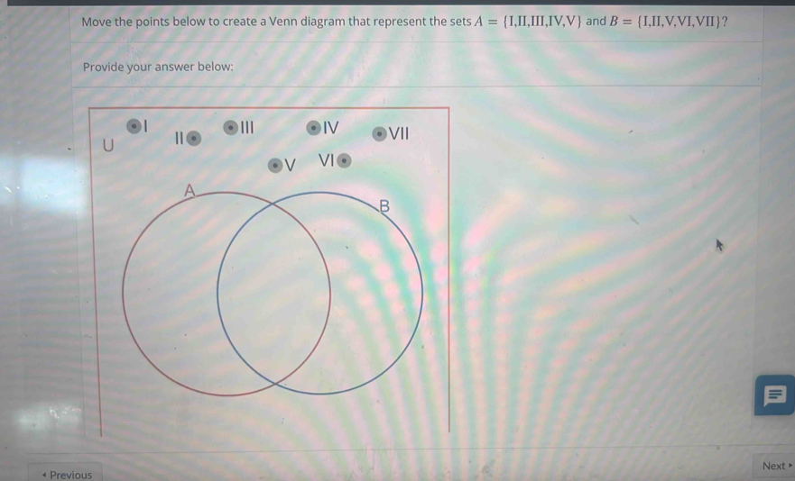 Move the points below to create a Venn diagram that represent the sets A= I,II,III,IV,V and B= I,II,V,VI,VII ? 
Provide your answer below: 
||| IV VI
U
V
Previous Next