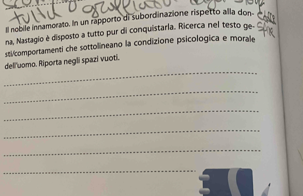 ll nobile innamorato. In un rapporto di subordinazione rispetto alla don- 
na, Nastagio è disposto a tutto pur di conquistarla. Ricerca nel testo ge- 
sti/comportamenti che sottolineano la condizione psicologica e morale 
_ 
dell’uomo. Riporta negli spazi vuoti. 
_ 
_ 
_ 
_ 
_