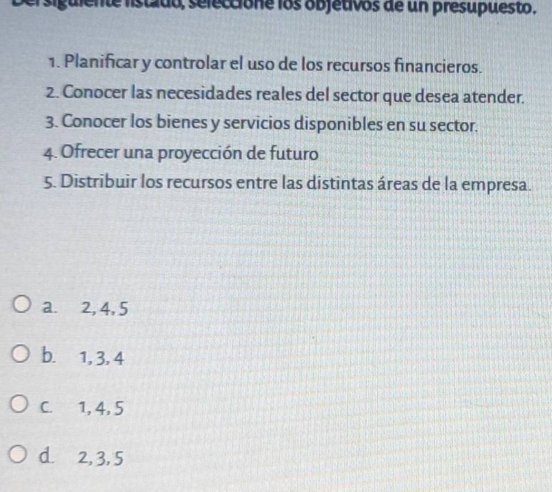 lte listado, seleccióne los objetivos de un presupuesto.
1. Planificar y controlar el uso de los recursos financieros.
2. Conocer las necesidades reales del sector que desea atender.
3. Conocer los bienes y servicios disponibles en su sector.
4. Ofrecer una proyección de futuro
5. Distribuir los recursos entre las distintas áreas de la empresa.
a. 2, 4, 5
b. 1, 3, 4
C. 1, 4, 5
d. 2, 3, 5