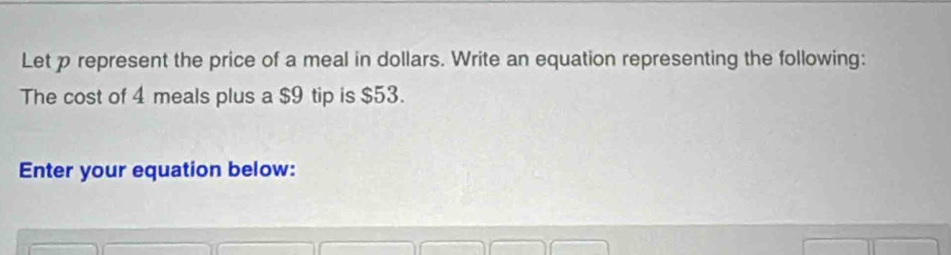 Let p represent the price of a meal in dollars. Write an equation representing the following: 
The cost of 4 meals plus a $9 tip is $53. 
Enter your equation below: