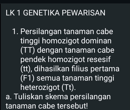 LK 1 GENETIKA PEWARISAN 
1. Persilangan tanaman cabe 
tinggi homozigot dominan 
(TT) dengan tanaman cabe 
pendek homozigot resesif 
(tt), dihasilkan filius pertama 
(F1) semua tanaman tinggi 
heterozigot (Tt). 
a. Tuliskan skema persilangan 
tanaman cabe tersebut!