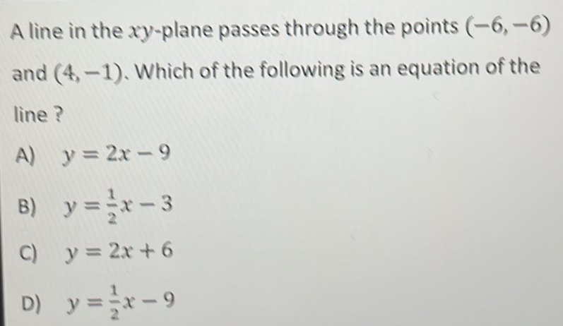 A line in the xy -plane passes through the points (-6,-6)
and (4,-1). Which of the following is an equation of the
line ?
A) y=2x-9
B) y= 1/2 x-3
C) y=2x+6
D) y= 1/2 x-9