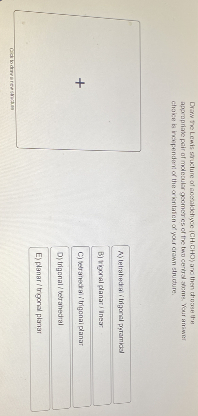 Draw the Lewis structure of acetaldehyde (CH₃CHO) and then choose the
appropriate pair of molecular geometries of the two central atoms. Your answer
choice is independent of the orientation of your drawn structure.
A) tetrahedral / trigonal pyramidal
B) trigonal planar / linear
+
C) tetrahedral / trigonal planar
D) trigonal / tetrahedral
E) planar / trigonal planar
Click to draw a new structure