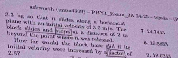 ashworth (mma4369) - PHY1_Exam_3A 24 25 - tejeda - (F
3.3 kg so that it slides along a horizontal
plane with an initial velocity of 3.6 m/s The 7.24.7443
block slides and stops at a distance of 2 m
beyond the point where it was released. 8.26.8883
How far would the block have slid if its
initial velocity were increased by a factor of 9. 18.0243
2.87