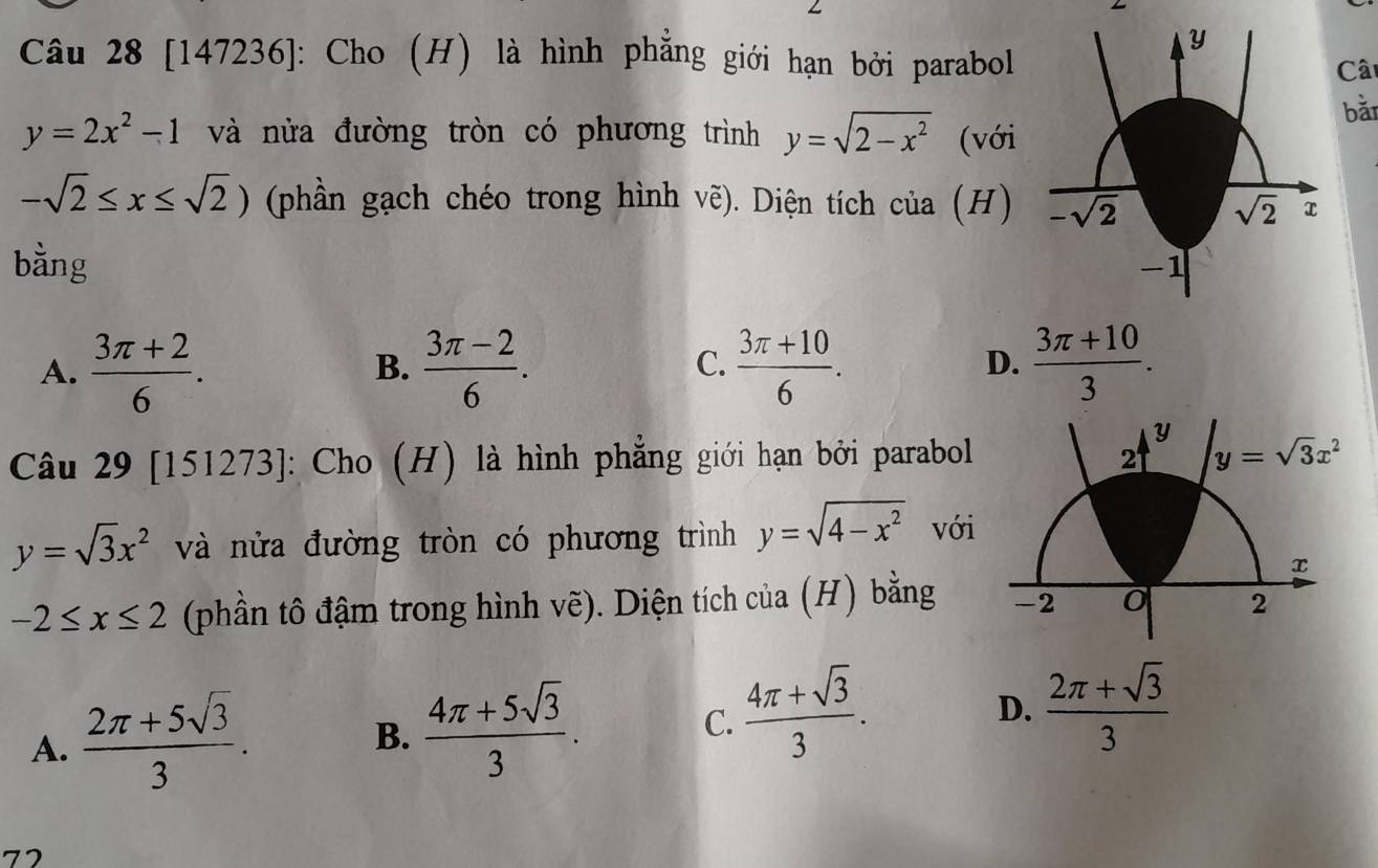 [147236]: Cho (H) là hình phẳng giới hạn bởi parabol
Câ
bǎi
y=2x^2-1 và nửa đường tròn có phương trình y=sqrt(2-x^2) (với
-sqrt(2)≤ x≤ sqrt(2)) (phần gạch chéo trong hình vẽ). Diện tích của (H)
bằng
A.  (3π +2)/6 .  (3π -2)/6 .  (3π +10)/6 .  (3π +10)/3 .
B.
C.
D.
Y
Câu 29[151273] : Cho (H) là hình phẳng giới hạn bởi parabol y=sqrt(3)x^2
2
y=sqrt(3)x^2 và nửa đường tròn có phương trình y=sqrt(4-x^2) với
x
-2≤ x≤ 2 (phần tô đậm trong hình vẽ). Diện tích của (H) bằng -2 0 2
A.  (2π +5sqrt(3))/3 .
B.  (4π +5sqrt(3))/3 .  (4π +sqrt(3))/3 .
C.
D.  (2π +sqrt(3))/3 
72