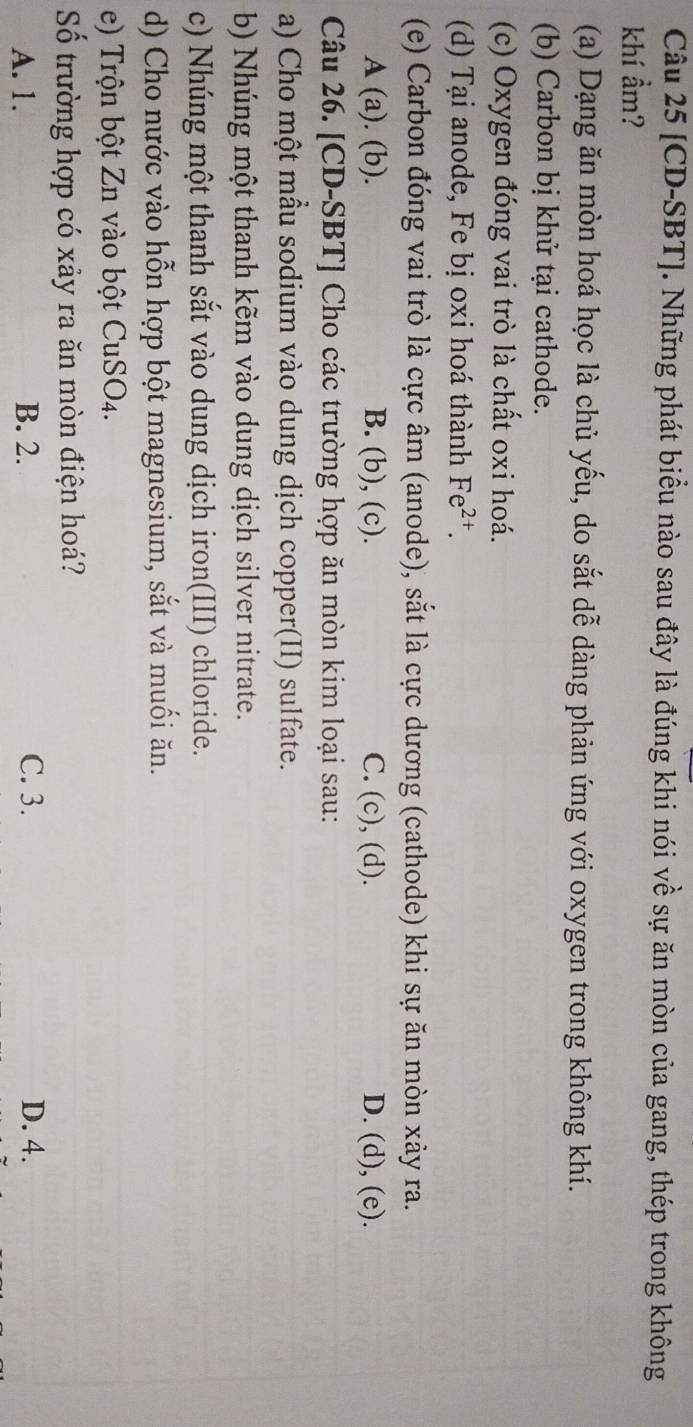 [CD-SBT]. Những phát biểu nào sau đây là đúng khi nói về sự ăn mòn của gang, thép trong không
khí ẩm?
(a) Dạng ăn mòn hoá học là chủ yếu, do sắt dễ dàng phản ứng với oxygen trong không khí.
(b) Carbon bị khử tại cathode.
(c) Oxygen đóng vai trò là chất oxi hoá.
(d) Tại anode, Fe bị oxi hoá thành Fe^(2+). 
(e) Carbon đóng vai trò là cực âm (anode), sắt là cực dương (cathode) khi sự ăn mòn xảy ra.
A (a). (b). B. (b), (c). C. (c), (d). D. (d), (e).
Câu 26. [CD-SBT] Cho các trường hợp ăn mòn kim loại sau:
a) Cho một mẫu sodium vào dung dịch copper(II) sulfate.
b) Nhúng một thanh kẽm vào dung dịch silver nitrate.
c) Nhúng một thanh sắt vào dung dịch iron(III) chloride.
d) Cho nước vào hỗn hợp bột magnesium, sắt và muối ăn.
e) Trộn bột Zn vào bột CuSO4.
Số trường hợp có xảy ra ăn mòn điện hoá?
A. 1. B. 2. C. 3. D. 4.