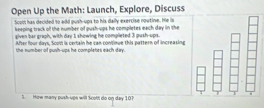 Open Up the Math: Launch, Explore, Discuss 
Scott has decided to add push-ups to his daily exercise routine. He is 
keeping track of the number of push-ups he completes each day in the 
given bar graph, with day 1 showing he completed 3 push-ups. 
After four days, Scott is certain he can continue this pattern of increasing 
the number of push-ups he completes each day. 
1. How many push-ups will Scott do on day 10?