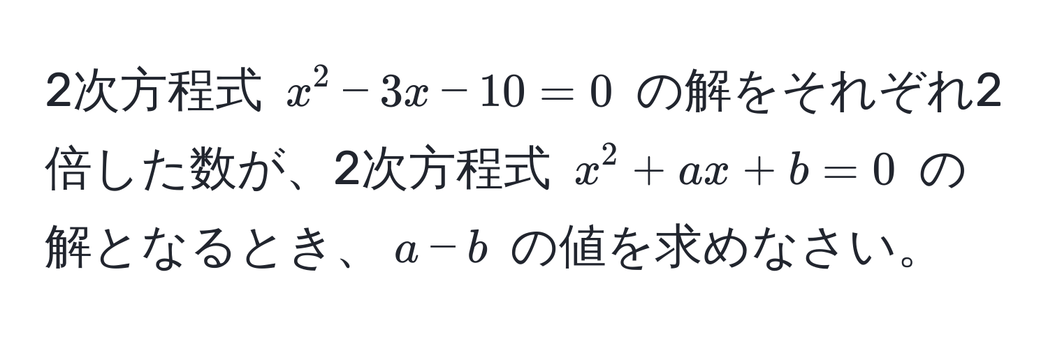 2次方程式 $x^2 - 3x - 10 = 0$ の解をそれぞれ2倍した数が、2次方程式 $x^2 + ax + b = 0$ の解となるとき、$a - b$ の値を求めなさい。