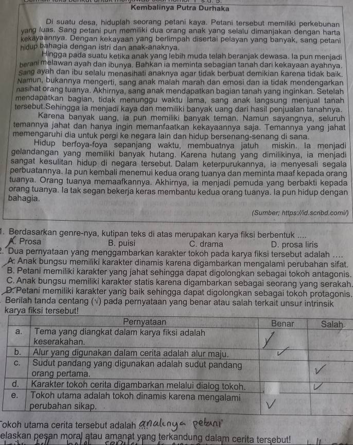 Kembalinya Putra Durhaka
Di suatu desa, hiduplah seorang petani kaya. Petani tersebut memiliki perkebunan
yang luas. Sang petani pun memiliki dua orang anak yang selalu dimanjakan dengan harta
kekayaannya. Dengan kekayaan yang berlimpah disertai pelayan yang banyak, sang petani
hidup bahagia dengan istri dan anak-anaknya.
Hingga pada suatu ketika anak yang lebih muda telah beranjak dewasa. Ia pun menjadi
berani melawan ayah dan ibunya. Bahkan ia meminta sebagian tanah dari kekayaan ayahnya.
Sang ayah dan ibu selalu menasihati anaknya agar tidak berbuat demikian karena tidak baik.
Namun, bukannya mengerti, sang anak malah marah dan emosi dan ia tidak mendengarkan
nasihat orang tuanya. Akhirnya, sang anak mendapatkan bagian tanah yang inginkan. Setelah
mendapatkan bagian, tidak menunggu waktu lama, sang anak langsung menjual tanah
tersebut.Sehingga ia menjadi kaya dan memiliki banyak uang dari hasil penjualan tanahnya.
Karena banyak uang, ia pun memiliki banyak teman. Namun sayangnya, seluruh
temannya jahat dan hanya ingin memanfaatkan kekayaannya saja. Temannya yang jahat
memengaruhi dia untuk pergi ke negara lain dan hidup bersenang-senang di sana.
Hidup berfoya-foya sepanjang waktu, membuatnya jatuh miskin. Ia menjadi
gelandangan yang memiliki banyak hutang. Karena hutang yang dimilikinya, ia menjadi
sangat kesulitan hidup di negara tersebut. Dalam keterpurukannya, ia menyesali segala
perbuatannya. Ia pun kembali menemui kedua orang tuanya dan meminta maaf kepada orang
tuanya. Orang tuanya memaafkannya. Akhirnya, ia menjadi pemuda yang berbakti kepada
orang tuanya. Ia tak segan bekerja keras membantu kedua orang tuanya. Ia pun hidup dengan
bahagia.
(Sumber; https://id.scribd.comi/)
1. Berdasarkan genre-nya, kutipan teks di atas merupakan karya fiksi berbentuk ....
A. Prosa B. puisi C. drama D. prosa liris
2. Dua pernyataan yang menggambarkan karakter toköh pada karya fiksi tersebut adalah ....
A: Anak bungsu memiliki karakter dinamis karena digambarkan mengalami perubahan sifat.
B. Petani memiliki karakter yang jahat sehingga dapat digolongkan sebagai tokoh antagonis.
C. Anak bungsu memiliki karakter statis karena digambarkan sebagai seorang yang serakah.
D. Petani memiliki karakter yang baik sehingga dapat digolongkan sebagai tokoh protagonis.
Berilah tanda centang (√) pada pernyataan yang benar atau salah terkait unsur intrinsik
Tokoh utama cerita tersebut adalah
elaskan pesan moral atau amanat yang terkandung dalam cerita tersebut!