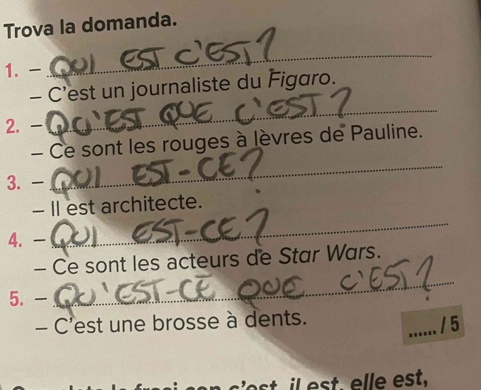 Trova la domanda. 
1. 
_ 
_ 
- C'est un journaliste du Figaro. 
2. 
- Ce sont les rouges à lèvres de Pauline. 
3. - 
_ 
- II est architecte. 
4. 
_ 
_ 
- Ce sont les acteurs de Star Wars. 
5. - 
- C'est une brosse à dents. 
_/ 5 
st es t . elle est,