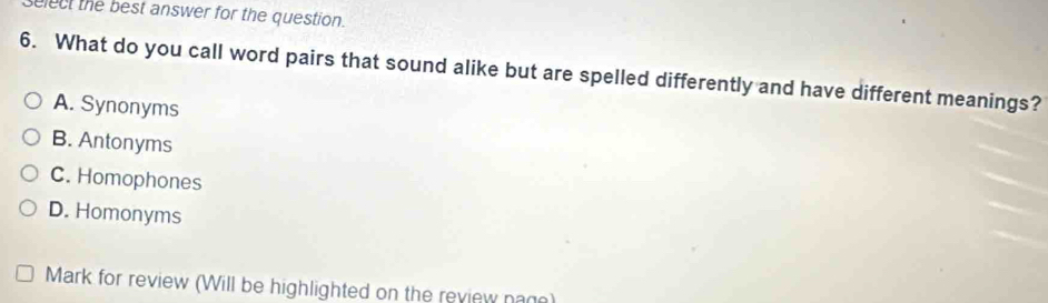 elect the best answer for the question.
6. What do you call word pairs that sound alike but are spelled differently and have different meanings?
A. Synonyms
B. Antonyms
C. Homophones
D. Homonyms
Mark for review (Will be highlighted on the review nam)