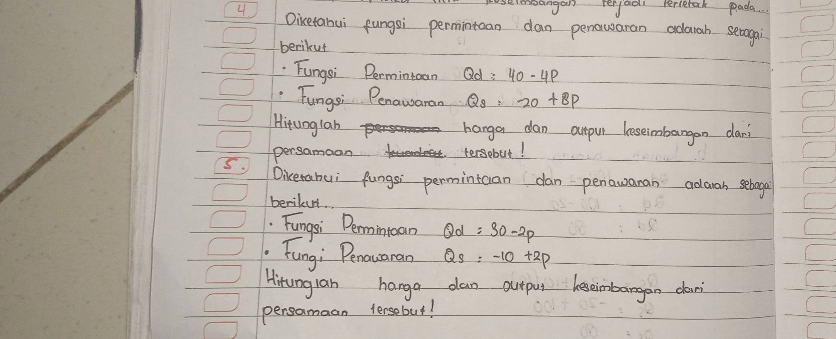 noangan verfoal terlerak pada. 
4. Oicetahui fungsi permintuan dan penowaran adarah seragai 
berikuf 
.Fungsi Permintcan Qd:40-4p
Fungsi Penawaran Q_s:20+8P
Hitunglah 
hanga dan ourpur leseimbargan dar 
5. persamaan 
tersebut! 
Dikerahui fungsi permintcan dan penawanan adaan seboga 
berikut 
Fungsi Permintoan Qd=30-2p. Fung; Penauaran Qs=-10+2p
Hirunglan hanga dan outpu beseimbargan dan 
persamaan tersebut!