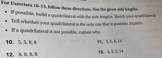 For Exercises 10-13, follow these directions. Use the given side lengths. 
If possible, build a quadrilateral with the side lengths. Sketch your quadrilateral. 
Tell whether your quadrilateral is the only one that is possible. Explain. 
If a quadrilateral is not possible, explain why. 
10. 5, 5, 8, 8 11. 5, 5, 6, 14
12. 8, 8, 8, 8 13. 4, 3, 5, 14