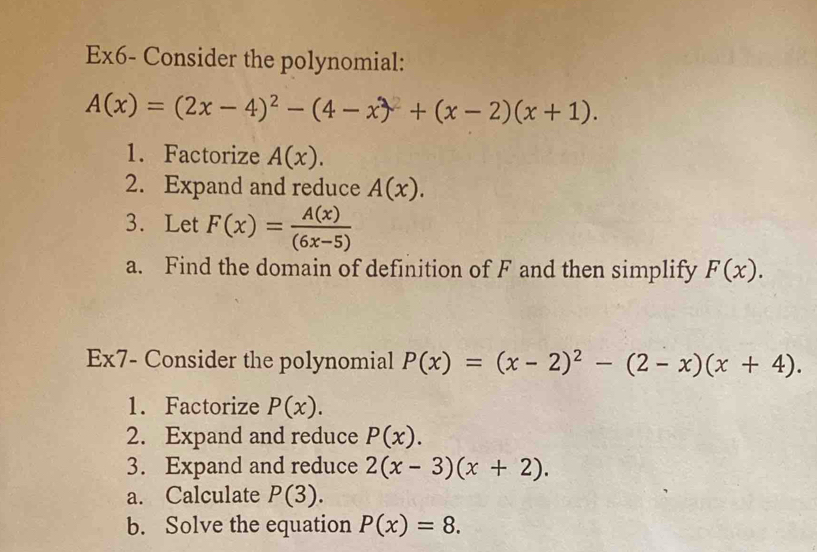 Ex6- Consider the polynomial:
A(x)=(2x-4)^2-(4-x)+(x-2)(x+1). 
1. Factorize A(x). 
2. Expand and reduce A(x). 
3. Let F(x)= A(x)/(6x-5) 
a. Find the domain of definition of F and then simplify F(x). 
Ex7- Consider the polynomial P(x)=(x-2)^2-(2-x)(x+4). 
1. Factorize P(x). 
2. Expand and reduce P(x). 
3. Expand and reduce 2(x-3)(x+2). 
a. Calculate P(3). 
b. Solve the equation P(x)=8.