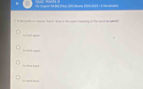 Roots II
HS: English 9B [M] (Flex) (GP)-Boone 2024-2025 / 6 Vocabulary
1. If the prefix re- means "back," what is the exact meaning of the word re-admit?
to hold again
to write again
to drive back
to send back