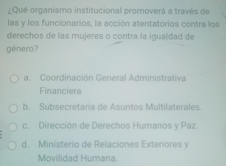 ¿Qué organismo institucional promoverá a través de
las y los funcionarios, la acción atentatorios contra los
derechos de las mujeres o contra la igualdad de
género?
a. Coordinación General Administrativa
Financiera
b. Subsecretaria de Asuntos Multilaterales.
c. Dirección de Derechos Humanos y Paz.
d. Ministerio de Relaciones Exteriores y
Movilidad Humana.