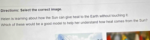 Directions: Select the correct image. 
Helen is learning about how the Sun can give heat to the Earth without touching it. 
Which of these would be a good model to help her understand how heat comes from the Sun?