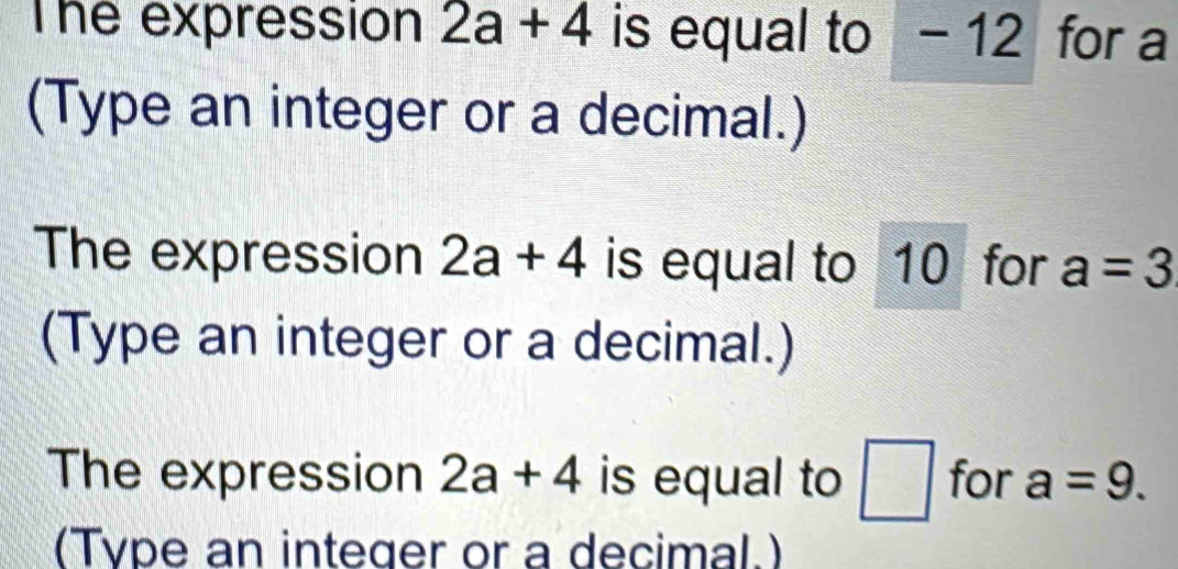 The expression 2a+4 is equal to - 12 for a
(Type an integer or a decimal.) 
The expression 2a+4 is equal to 10 for a=3
(Type an integer or a decimal.) 
The expression 2a+4 is equal to □ for a=9. 
(Type an integer or a decimal.)