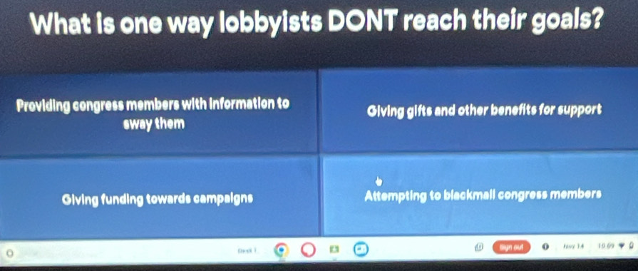 What is one way lobbyists DONT reach their goals?
Providing congress members with information to
Giving gifts and other benefits for support
sway them
Giving funding towards campaigns Attempting to blackmall congress members
hoy 14 10.09
bn ī