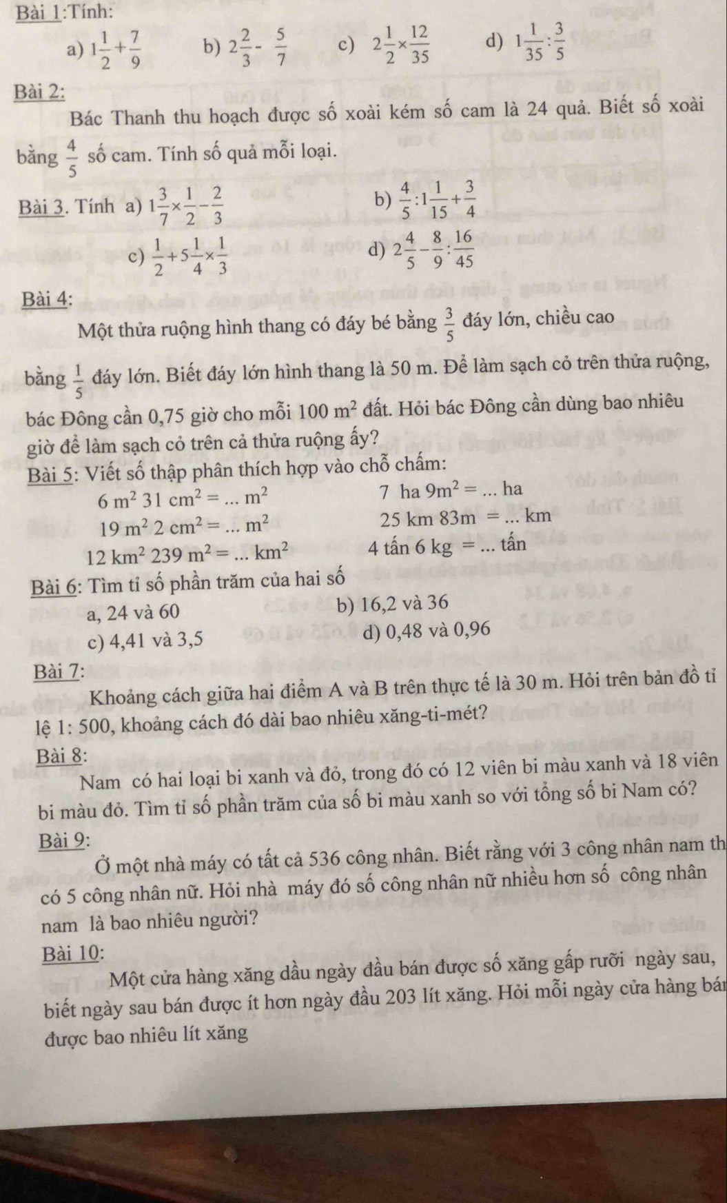Tính:
a) 1 1/2 + 7/9  b) 2 2/3 - 5/7  c) 2 1/2 *  12/35  d) 1 1/35 : 3/5 
Bài 2:
Bác Thanh thu hoạch được số xoài kém số cam là 24 quả. Biết số xoài
bằng  4/5  số cam. Tính số quả mỗi loại.
b)
Bài 3. Tính a) 1 3/7 *  1/2 - 2/3   4/5 :1 1/15 + 3/4 
c)  1/2 +5 1/4 *  1/3 
d) 2 4/5 - 8/9 : 16/45 
Bài 4:
Một thửa ruộng hình thang có đáy bé bằng  3/5  đáy lớn, chiều cao
bằng  1/5  đáy lớn. Biết đáy lớn hình thang là 50 m. Để làm sạch cỏ trên thửa ruộng,
bác Đông cần 0,75 giờ cho mỗi 100m^2 đất. Hỏi bác Đông cần dùng bao nhiêu
giờ để làm sạch cỏ trên cả thửa ruộng ấy?
Bài 5: Viết số thập phân thích hợp vào chỗ chấm:
6m^231cm^2=...m^2
7ha9m^2=...ha
19m^22cm^2=...m^2
25km83m=...km
12km^2239m^2=...km^2
4tan 6kg=...tan
Bài 6: Tìm tỉ số phần trăm của hai số
a, 24 và 60 b) 16,2 và 36
c) 4,41 và 3,5 d) 0,48 và 0,96
Bài 7: dhat o tỉ
Khoảng cách giữa hai điểm A và B trên thực tế là 30 m. Hỏi trên bản
lệ 1 :500 9, khoảng cách đó dài bao nhiêu xăng-ti-mét?
Bài 8:
Nam có hai loại bi xanh và đỏ, trong đó có 12 viên bi màu xanh và 18 viên
bi màu đỏ. Tìm tỉ số phần trăm của số bi màu xanh so với tổng số bi Nam có?
Bài 9:
Ở một nhà máy có tất cả 536 công nhân. Biết rằng với 3 công nhân nam th
có 5 công nhân nữ. Hỏi nhà máy đó số công nhân nữ nhiều hơn số công nhân
nam là bao nhiêu người?
Bài 10:
Một cửa hàng xăng dầu ngày đầu bán được số xăng gấp rưỡi ngày sau,
biết ngày sau bán được ít hơn ngày đầu 203 lít xăng. Hỏi mỗi ngày cửa hàng bán
được bao nhiêu lít xăng