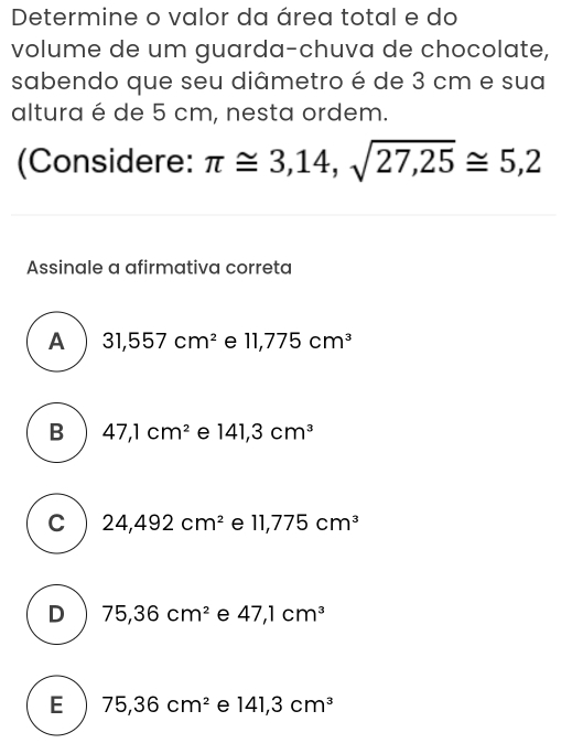 Determine o valor da área total e do
volume de um guarda-chuva de chocolate,
sabendo que seu diâmetro é de 3 cm e sua
altura é de 5 cm, nesta ordem.
(Considere: π ≌ 3,14,sqrt(27,25)≌ 5,2
Assinale a afirmativa correta
A 31,557cm^2 e 11,775cm^3
B 47,1cm^2 e 141,3cm^3
C 24,492cm^2 e 11,775cm^3
D 75,36cm^2 e 47,1cm^3
E 75, 36cm^2 e 141,3cm^3