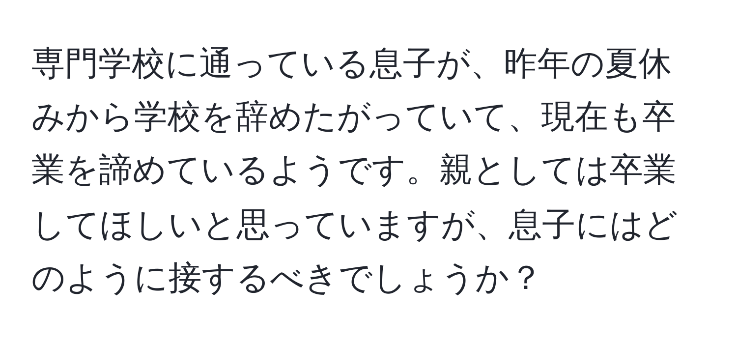 専門学校に通っている息子が、昨年の夏休みから学校を辞めたがっていて、現在も卒業を諦めているようです。親としては卒業してほしいと思っていますが、息子にはどのように接するべきでしょうか？