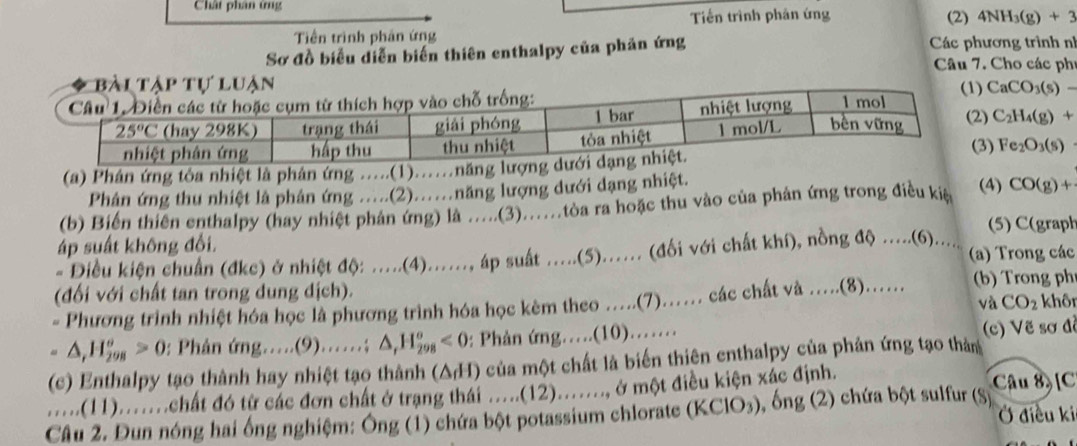 Chất phân ứng
Tiềến trình phản ứng (2) 4NH_3(g)+3
Tiền trình phản ứng
Sơ đồ biểu diễn biến thiên enthalpy của phản ứng  Các phương trình nh
Câu 7. Cho các phí
CaCO_3(s)-
) C_2H_4(g)+
) Fe_2O_3(s)
(a) Phân ứng tôa nhiệt là phân ứng .....(1)......n
Phản ứng thu nhiệt là phân ứng .....(2)..năng lượng dưới dạng nhiệt. (4)
(b) Biến thiên enthalpy (hay nhiệt phản ứng) là .....(3).......tòoa ra hoặc thu vào của phản ứng trong điều kiệ CO(g)+
(5) C(graph
áp suất không đổi.
- Diều kiện chuẩn (đkc) ở nhiệt độ ......(4)......, áp suát .....(5)...... (đối với chất khí), nồng độ .....(6)..... (a) Trong các
(đối với chất tan trong dung dịch). khô
= Phương trình nhiệt hóa học là phương trình hóa học kêm theo ….(7)….. các chất và .....(8).......  b r ng ph
và CO_2
- △ ,H_(298)°>0 : Phân mg.....(9)......; △ _rH_(298)^o<0</tex> 0: Phản ứng…(10)…… (c) Vẽ sơ đề
(c) Enthalpy tạo thành hay nhiệt tạo thành (Δ/H) của một chất là biến thiên enthalpy của phản ứng tạo thản
.....(11)........chất đó từ các đơn chất ở trạng thái .....(12)......., ở một điều kiện xác định. Câu 8 [C
Câu 2. Đun nóng hai ống nghiệm: Ông (1) chứa bột potassium chlorate (KClO₃), ), ống (2) chứa bột sulfur (S) Ở điều ki