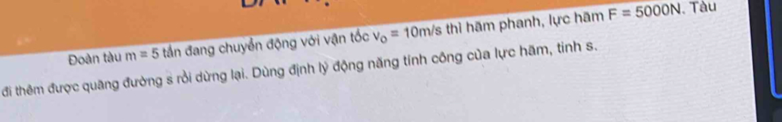 Đoàn tàu m=5 tần đang chuyển động với vận tốc v_o=10m/sthi hãm phanh, lực hãm F=5000N.Tàu 
đi thêm được quãng đường s rồi dừng lại. Dùng định lý động năng tính công của lực hãm, tinh s.