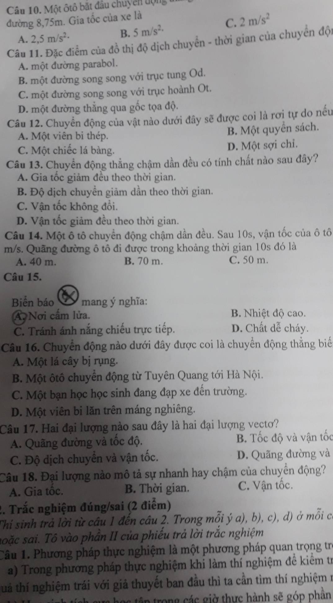 Một ôtô bắt đầu chuyển uộng
đường 8,75m. Gia tốc của xe là
A. 2,5m/s^2·
B. 5m/s^(2,) C. 2m/s^2
Câu 11. Đặc điểm của đồ thị độ dịch chuyển - thời gian của chuyển độ
A. một đường parabol.
B. một đường song song với trục tung Od.
C. một đường song song với trục hoành Ot.
D. một đường thẳng qua gốc tọa độ.
Câu 12. Chuyển động của vật nào dưới đây sẽ được coi là rơi tự do nếu
A. Một viên bi thép.
B. Một quyển sách.
C. Một chiếc lá bàng.
D. Một sợi chỉ.
Câu 13. Chuyển động thẳng chậm dần đều có tính chất nào sau đây?
A. Gia tốc giảm đều theo thời gian.
B. Độ dịch chuyển giảm dần theo thời gian.
C. Vận tốc không đổi.
D. Vận tốc giảm đều theo thời gian.
Câu 14. Một ô tô chuyển động chậm dần đều. Sau 10s, vận tốc của ô tô
m/s. Quãng đường ô tô đi được trong khoảng thời gian 10s đó là
A. 40 m. B. 70 m. C. 50 m.
Câu 15.
Biển báo a mang ý nghĩa:
A. Nơi cấm lửa. B. Nhiệt độ cao.
C. Tránh ánh nắng chiếu trực tiếp. D. Chất dễ cháy.
Câu 16. Chuyển động nào dưới đây được coi là chuyển động thẳng biể
A. Một lá cây bị rụng.
B. Một ôtô chuyển động từ Tuyên Quang tới Hà Nội.
C. Một bạn học học sinh đang đạp xe đến trường.
D. Một viên bi lăn trên máng nghiêng.
Câu 17. Hai đại lượng nào sau đây là hai đại lượng vectơ?
A. Quãng đường và tốc độ. B. Tốc độ và vận tốc
C. Độ dịch chuyển và vận tốc. D. Quãng đường và
Câu 18. Đại lượng nào mô tả sự nhanh hay chậm của chuyển động?
A. Gia tôc. B. Thời gian. C. Vận tốc.
2. Trắc nghiệm đúng/sai (2 điểm)
Thí sinh trả lời từ câu 1 đến câu 2. Trong mỗi ý a), b), c), d) ở mỗi có
soặc sai. Tô vào phần II của phiếu trả lời trắc nghiệm
Câu 1. Phương pháp thực nghiệm là một phương pháp quan trọng trị
a) Trong phương pháp thực nghiệm khi làm thí nghiệm để kiểm trừ
tá thí nghiệm trái với giả thuyết ban đầu thì ta cần tìm thí nghiệm n
học tập trong các giờ thực hành sẽ góp phần