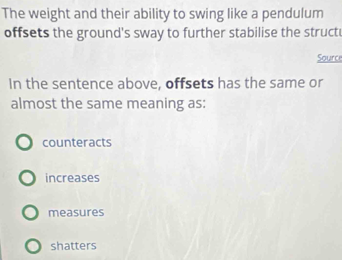 The weight and their ability to swing like a pendulum
offsets the ground's sway to further stabilise the struct
Source
In the sentence above, offsets has the same or
almost the same meaning as:
counteracts
increases
measures
shatters