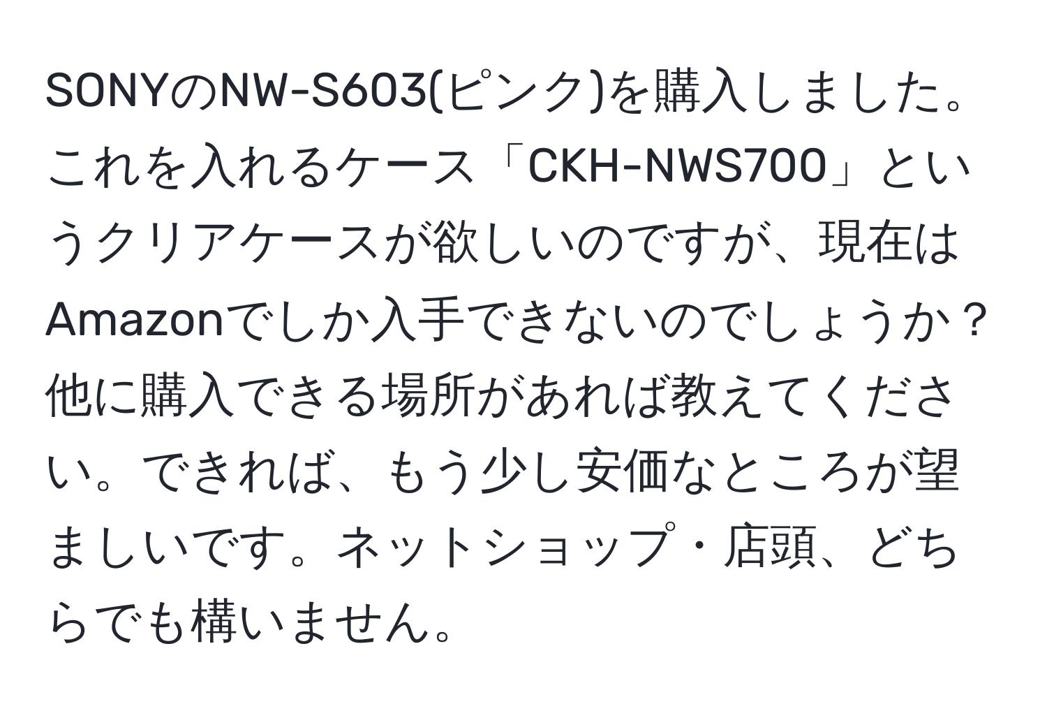 SONYのNW-S603(ピンク)を購入しました。これを入れるケース「CKH-NWS700」というクリアケースが欲しいのですが、現在はAmazonでしか入手できないのでしょうか？他に購入できる場所があれば教えてください。できれば、もう少し安価なところが望ましいです。ネットショップ・店頭、どちらでも構いません。