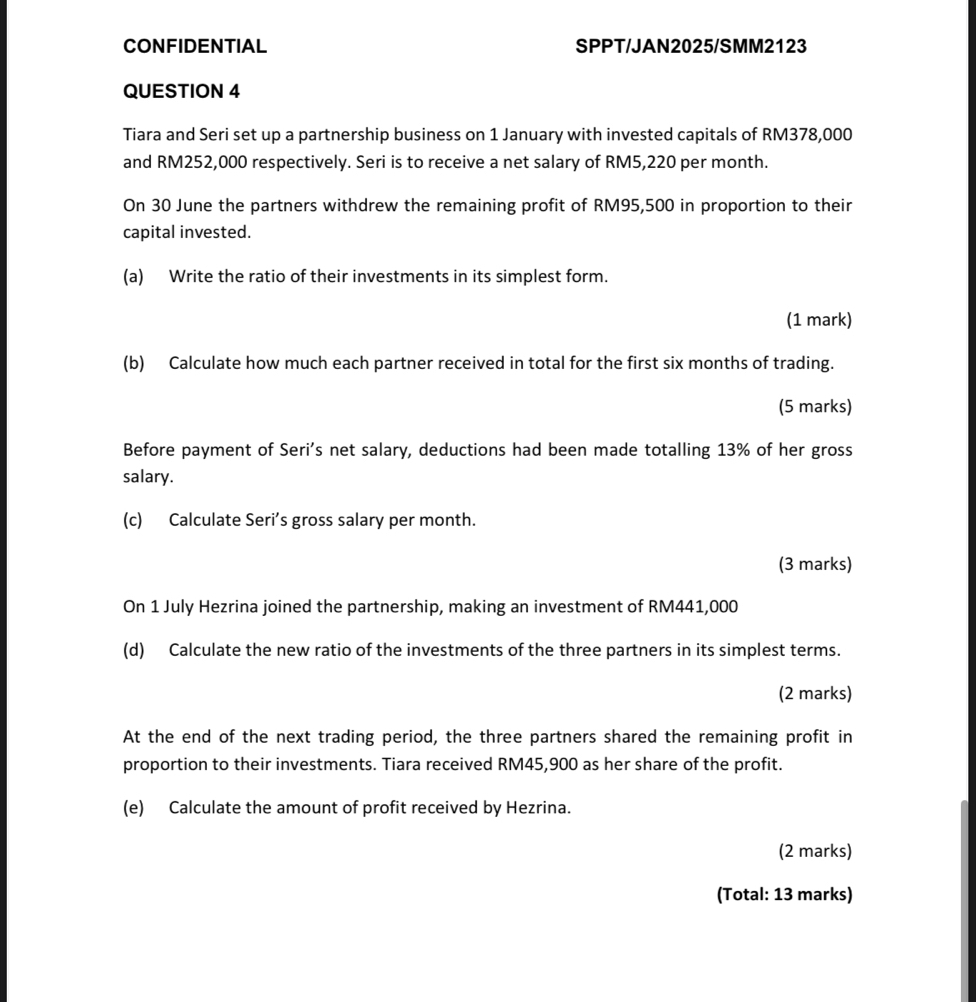 CONFIDENTIAL SPPT/JAN2025/SMM2123 
QUESTION 4 
Tiara and Seri set up a partnership business on 1 January with invested capitals of RM378,000
and RM252,000 respectively. Seri is to receive a net salary of RM5,220 per month. 
On 30 June the partners withdrew the remaining profit of RM95,500 in proportion to their 
capital invested. 
(a) Write the ratio of their investments in its simplest form. 
(1 mark) 
(b) Calculate how much each partner received in total for the first six months of trading. 
(5 marks) 
Before payment of Seri's net salary, deductions had been made totalling 13% of her gross 
salary. 
(c) Calculate Seri’s gross salary per month. 
(3 marks) 
On 1 July Hezrina joined the partnership, making an investment of RM441,000
(d) Calculate the new ratio of the investments of the three partners in its simplest terms. 
(2 marks) 
At the end of the next trading period, the three partners shared the remaining profit in 
proportion to their investments. Tiara received RM45,900 as her share of the profit. 
(e) Calculate the amount of profit received by Hezrina. 
(2 marks) 
(Total: 13 marks)