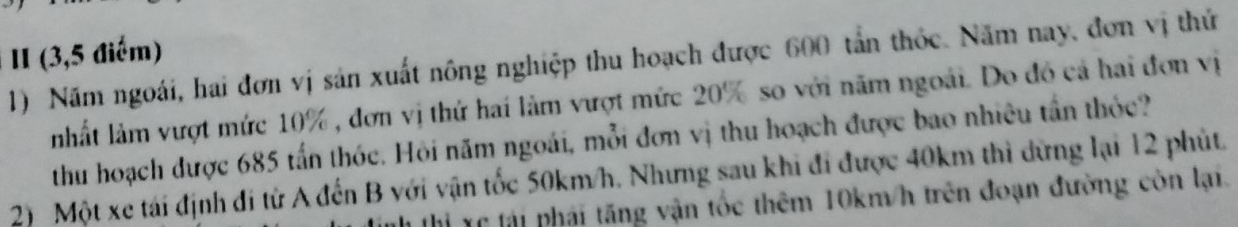 II (3,5 điểm) 
1) Năm ngoài, hai đơn vị sản xuất nông nghiệp thu hoạch được 600 tấn thốc. Năm nay, đơn vị thứ 
nhất làm vượt mức 10% , đơn vị thứ hai làm vượt mức 20% so với năm ngoài. Do đó cả hai đơn vị 
thu hoạch được 685 tấn thóc. Hỏi năm ngoài, mỗi đơn vị thu hoạch được bao nhiêu tần thỏc? 
2) Một xe tái định đi từ A đến B với vận tốc 50km/h. Nhưng sau khi đi được 40km thì dừng lại 12 phút. 
Hỉ xc lải phái tăng vận tốc thêm 10km/h trên đoạn đường còn lại.