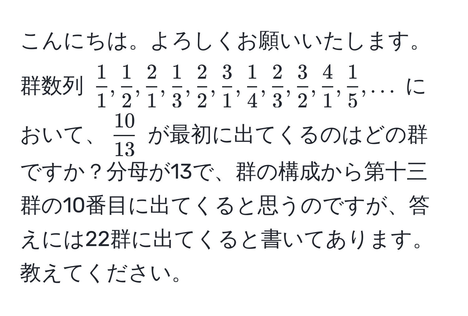 こんにちは。よろしくお願いいたします。群数列 (  1/1 ,  1/2 ,  2/1 ,  1/3 ,  2/2 ,  3/1 ,  1/4 ,  2/3 ,  3/2 ,  4/1 ,  1/5 , ... ) において、( 10/13 ) が最初に出てくるのはどの群ですか？分母が13で、群の構成から第十三群の10番目に出てくると思うのですが、答えには22群に出てくると書いてあります。教えてください。