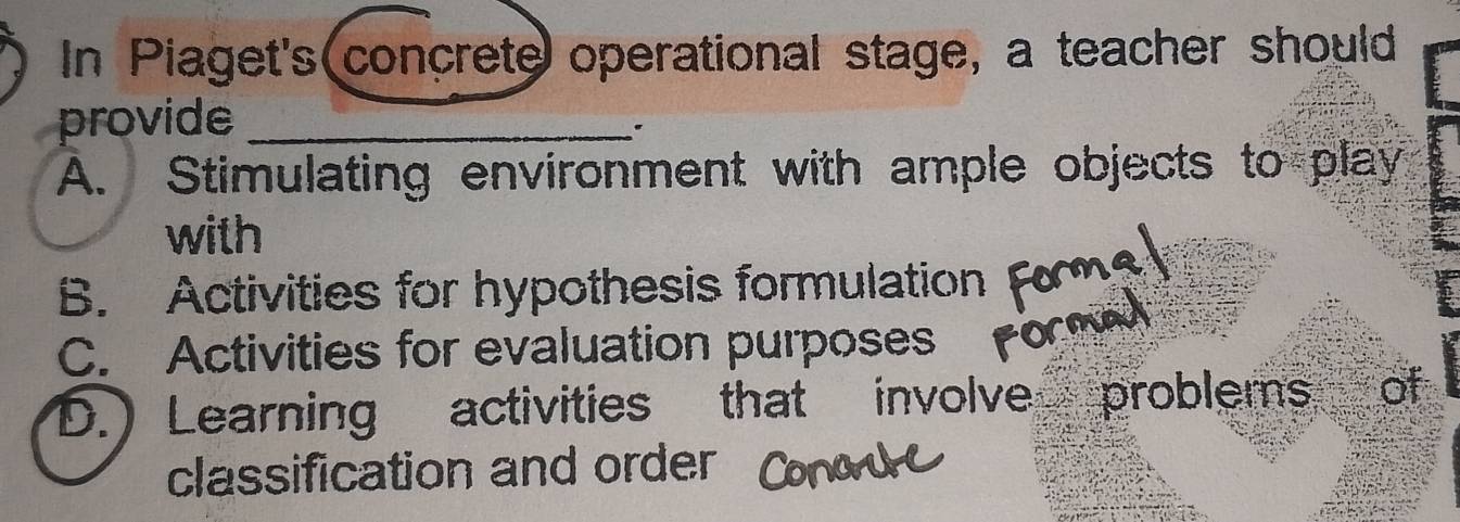 In Piaget's concrete operational stage, a teacher should
provide_
A. Stimulating environment with ample objects to play
with
B. Activities for hypothesis formulation
C. Activities for evaluation purposes
D.) Learning activities that involve problems of
classification and order