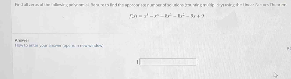 Find all zeros of the following polynomial. Be sure to find the appropriate number of solutions (counting multiplicity) using the Linear Factors Theorem.
f(x)=x^5-x^4+8x^3-8x^2-9x+9
Answer 
How to enter your answer (opens in new window) 
K 
□