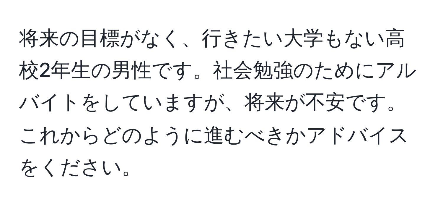 将来の目標がなく、行きたい大学もない高校2年生の男性です。社会勉強のためにアルバイトをしていますが、将来が不安です。これからどのように進むべきかアドバイスをください。