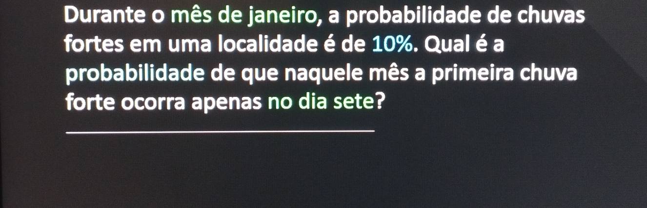 Durante o mês de janeiro, a probabilidade de chuvas 
fortes em uma localidade é de 10%. Qual é a 
probabilidade de que naquele mês a primeira chuva 
forte ocorra apenas no dia sete? 
_