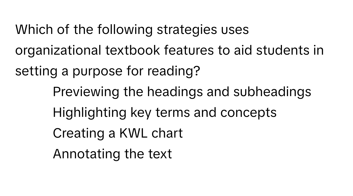 Which of the following strategies uses organizational textbook features to aid students in setting a purpose for reading?

1) Previewing the headings and subheadings
2) Highlighting key terms and concepts
3) Creating a KWL chart
4) Annotating the text