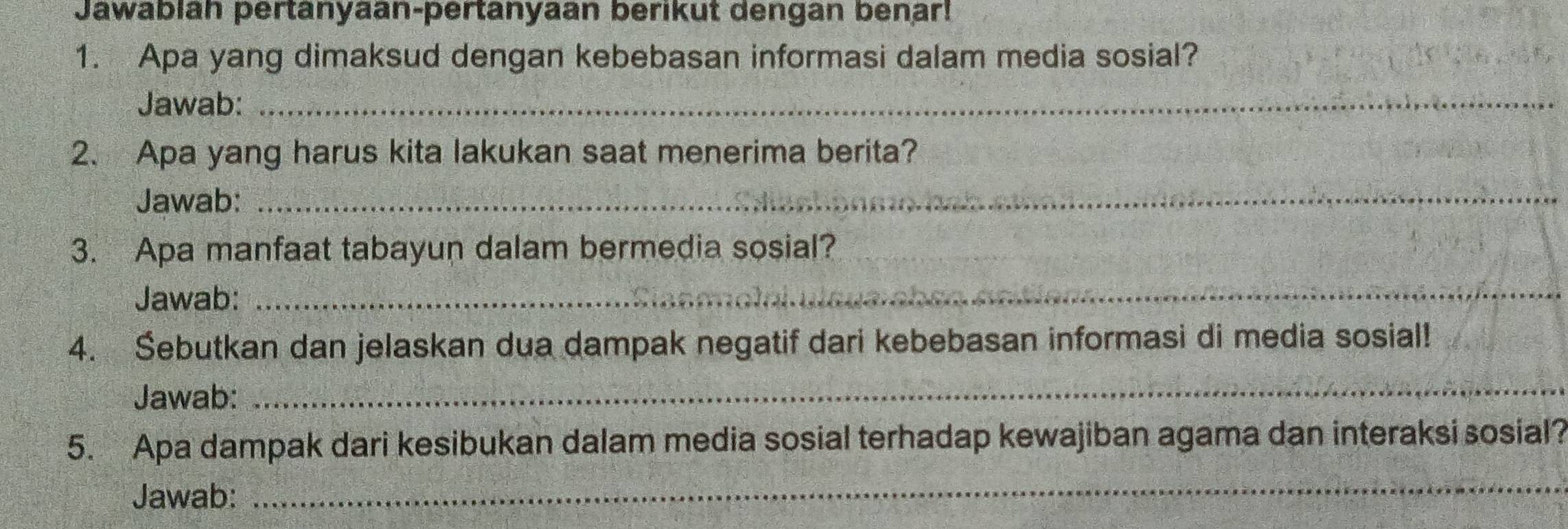 Jawablah pertanyaan-pertanyaan berikut dengan benar! 
1. Apa yang dimaksud dengan kebebasan informasi dalam media sosial? 
Jawab:_ 
2. Apa yang harus kita lakukan saat menerima berita? 
Jawab:_ 
3. Apa manfaat tabayun dalam bermedia sosial? 
Jawab:_ 
4. Šebutkan dan jelaskan dua dampak negatif dari kebebasan informasi di media sosial! 
Jawab: 
_ 
5. Apa dampak dari kesibukan dalam media sosial terhadap kewajiban agama dan interaksi sosial? 
Jawab: 
_